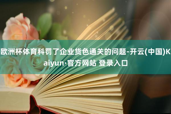 欧洲杯体育科罚了企业货色通关的问题-开云(中国)Kaiyun·官方网站 登录入口