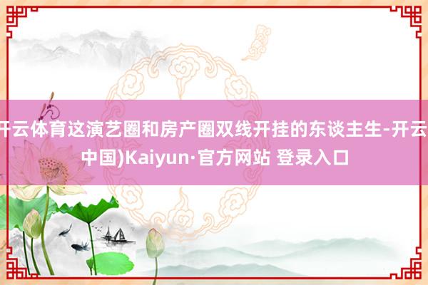 开云体育这演艺圈和房产圈双线开挂的东谈主生-开云(中国)Kaiyun·官方网站 登录入口