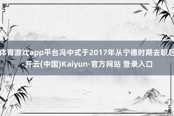 体育游戏app平台冯中式于2017年从宁德时期去职后-开云(中国)Kaiyun·官方网站 登录入口