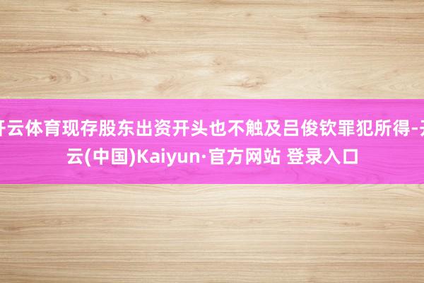 开云体育现存股东出资开头也不触及吕俊钦罪犯所得-开云(中国)Kaiyun·官方网站 登录入口