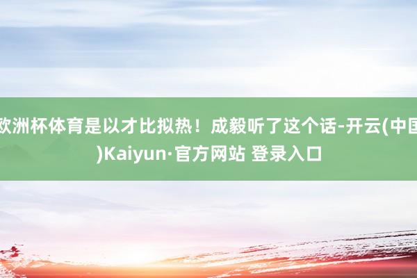 欧洲杯体育是以才比拟热！成毅听了这个话-开云(中国)Kaiyun·官方网站 登录入口