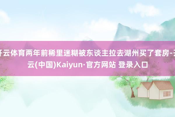 开云体育两年前稀里迷糊被东谈主拉去湖州买了套房-开云(中国)Kaiyun·官方网站 登录入口