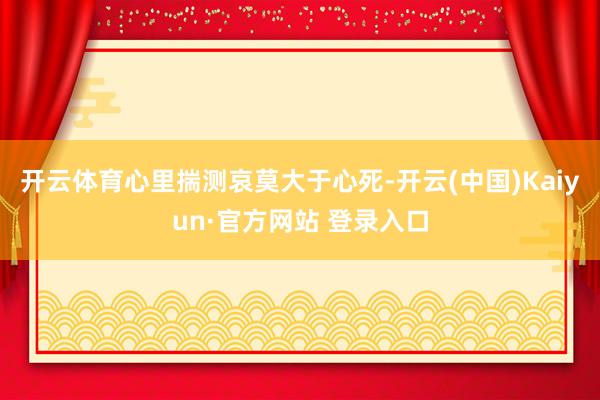 开云体育心里揣测哀莫大于心死-开云(中国)Kaiyun·官方网站 登录入口