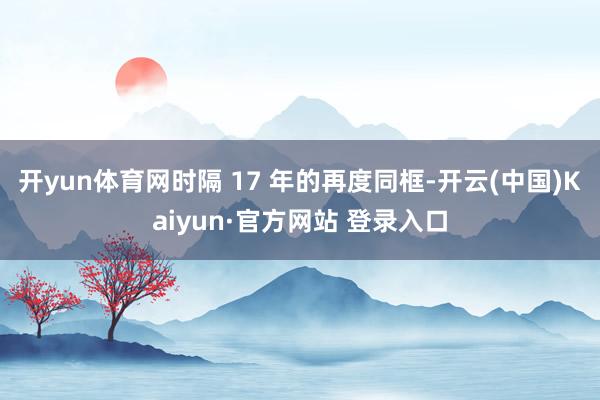 开yun体育网时隔 17 年的再度同框-开云(中国)Kaiyun·官方网站 登录入口