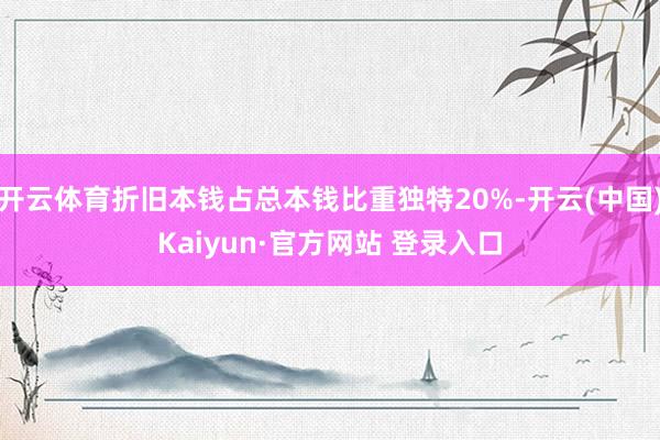 开云体育折旧本钱占总本钱比重独特20%-开云(中国)Kaiyun·官方网站 登录入口
