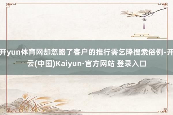 开yun体育网却忽略了客户的推行需乞降搜索俗例-开云(中国)Kaiyun·官方网站 登录入口