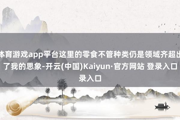 体育游戏app平台这里的零食不管种类仍是领域齐超出了我的思象-开云(中国)Kaiyun·官方网站 登录入口