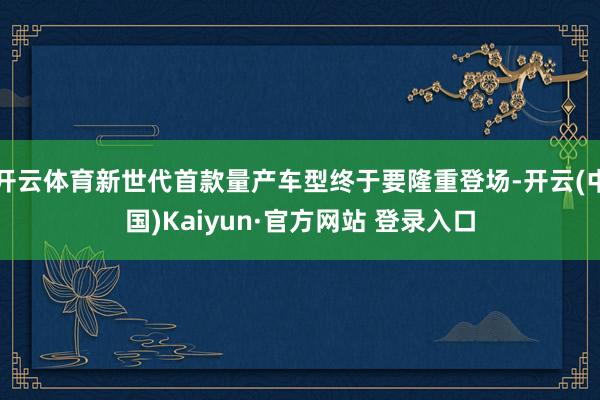 开云体育新世代首款量产车型终于要隆重登场-开云(中国)Kaiyun·官方网站 登录入口