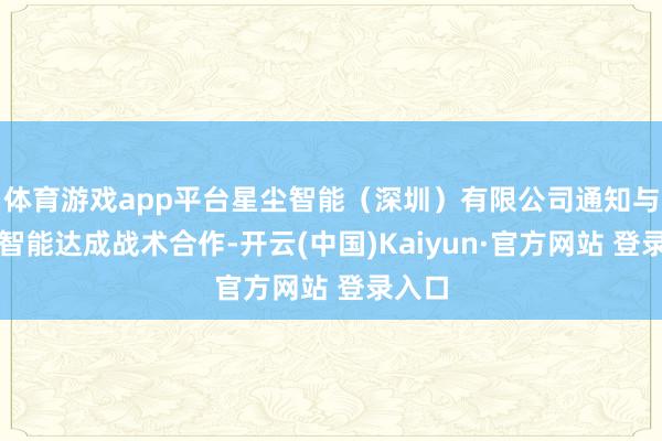 体育游戏app平台星尘智能（深圳）有限公司通知与仙工智能达成战术合作-开云(中国)Kaiyun·官方网站 登录入口