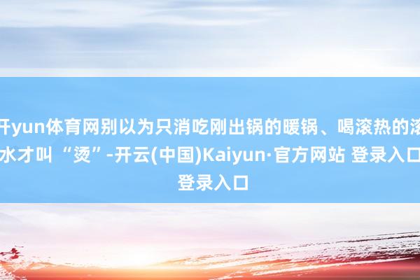 开yun体育网别以为只消吃刚出锅的暖锅、喝滚热的滚水才叫 “烫”-开云(中国)Kaiyun·官方网站 登录入口