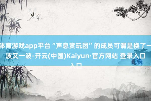 体育游戏app平台“声息赏玩团”的成员可谓是换了一波又一波-开云(中国)Kaiyun·官方网站 登录入口