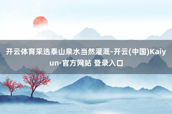 开云体育采选泰山泉水当然灌溉-开云(中国)Kaiyun·官方网站 登录入口