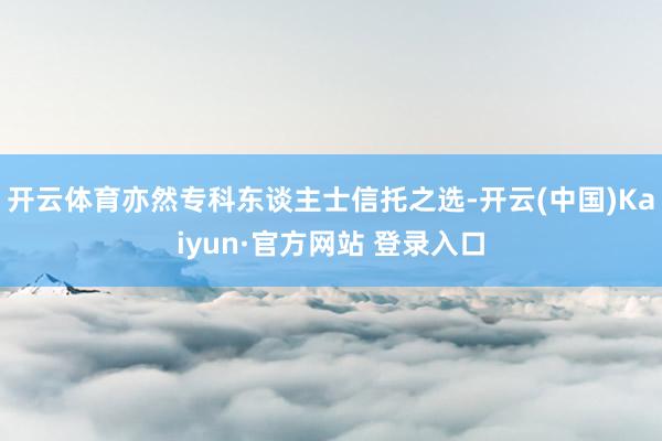 开云体育亦然专科东谈主士信托之选-开云(中国)Kaiyun·官方网站 登录入口