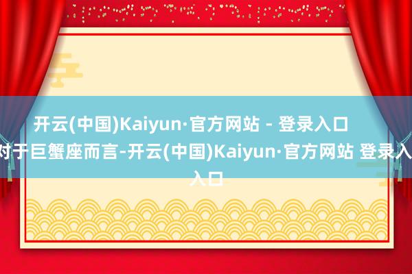 开云(中国)Kaiyun·官方网站 - 登录入口        对于巨蟹座而言-开云(中国)Kaiyun·官方网站 登录入口