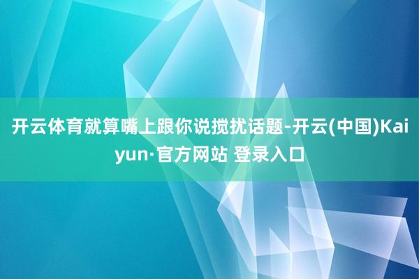 开云体育就算嘴上跟你说搅扰话题-开云(中国)Kaiyun·官方网站 登录入口