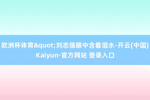 欧洲杯体育"刘志强眼中含着泪水-开云(中国)Kaiyun·官方网站 登录入口