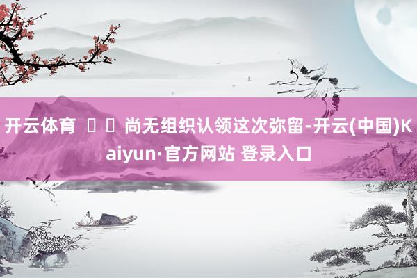 开云体育    尚无组织认领这次弥留-开云(中国)Kaiyun·官方网站 登录入口
