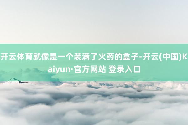 开云体育就像是一个装满了火药的盒子-开云(中国)Kaiyun·官方网站 登录入口