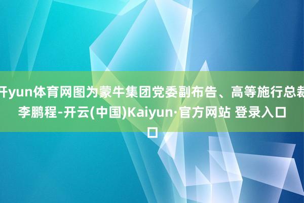 开yun体育网图为蒙牛集团党委副布告、高等施行总裁李鹏程-开云(中国)Kaiyun·官方网站 登录入口