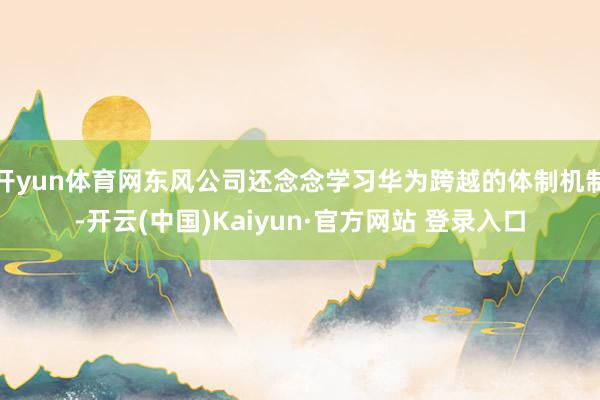 开yun体育网东风公司还念念学习华为跨越的体制机制-开云(中国)Kaiyun·官方网站 登录入口