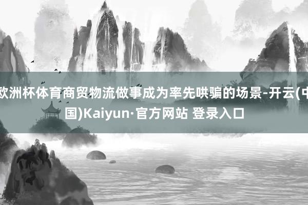 欧洲杯体育商贸物流做事成为率先哄骗的场景-开云(中国)Kaiyun·官方网站 登录入口