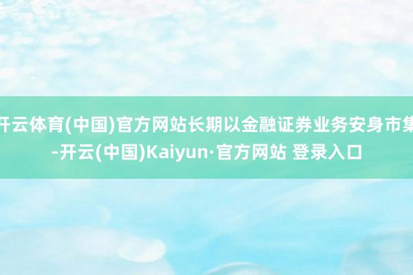 开云体育(中国)官方网站长期以金融证券业务安身市集-开云(中国)Kaiyun·官方网站 登录入口