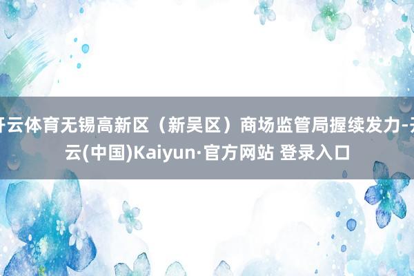 开云体育无锡高新区（新吴区）商场监管局握续发力-开云(中国)Kaiyun·官方网站 登录入口