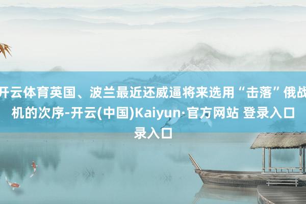 开云体育英国、波兰最近还威逼将来选用“击落”俄战机的次序-开云(中国)Kaiyun·官方网站 登录入口