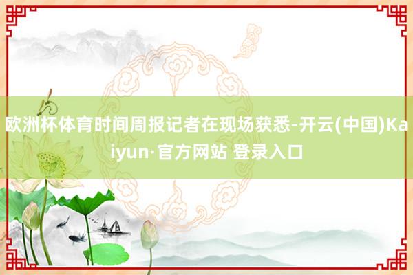 欧洲杯体育时间周报记者在现场获悉-开云(中国)Kaiyun·官方网站 登录入口
