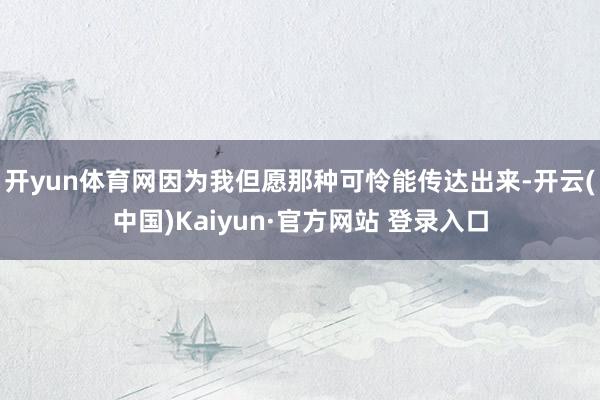 开yun体育网因为我但愿那种可怜能传达出来-开云(中国)Kaiyun·官方网站 登录入口