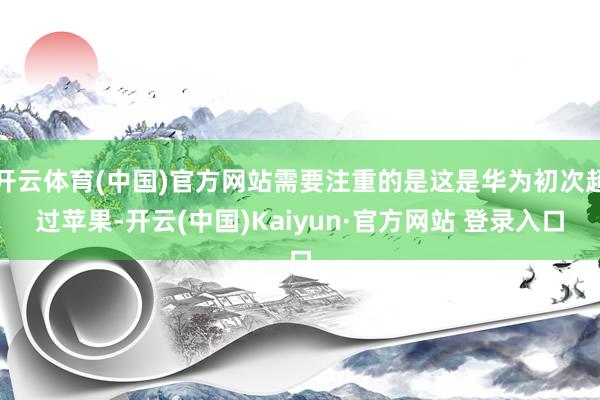 开云体育(中国)官方网站需要注重的是这是华为初次超过苹果-开云(中国)Kaiyun·官方网站 登录入口