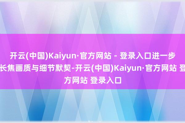 开云(中国)Kaiyun·官方网站 - 登录入口进一步擢升了长焦画质与细节默契-开云(中国)Kaiyun·官方网站 登录入口