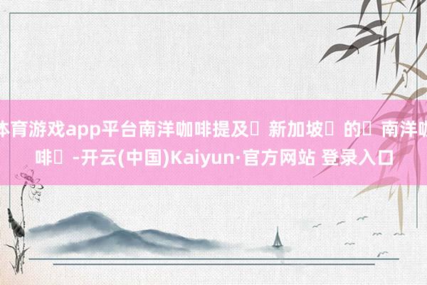 体育游戏app平台南洋咖啡提及‌新加坡‌的‌南洋咖啡‌-开云(中国)Kaiyun·官方网站 登录入口