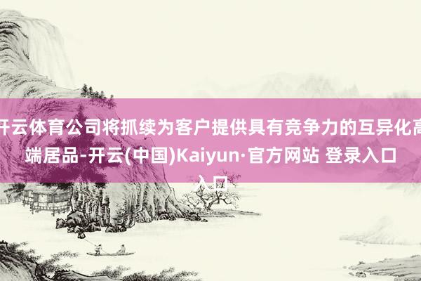 开云体育公司将抓续为客户提供具有竞争力的互异化高端居品-开云(中国)Kaiyun·官方网站 登录入口