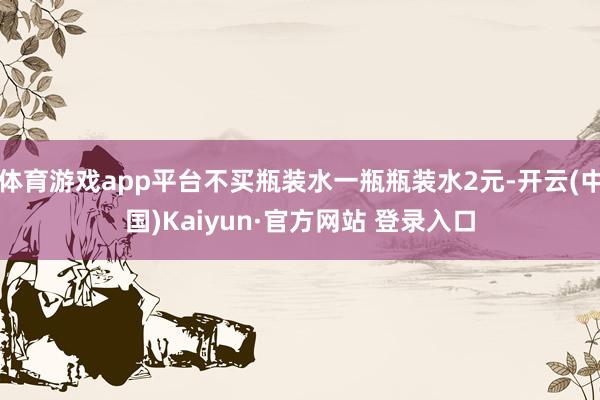 体育游戏app平台不买瓶装水一瓶瓶装水2元-开云(中国)Kaiyun·官方网站 登录入口