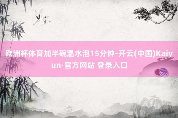 欧洲杯体育加半碗温水泡15分钟-开云(中国)Kaiyun·官方网站 登录入口