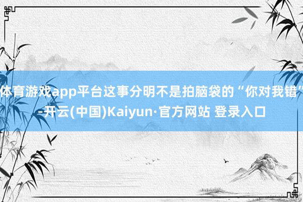 体育游戏app平台这事分明不是拍脑袋的“你对我错”-开云(中国)Kaiyun·官方网站 登录入口