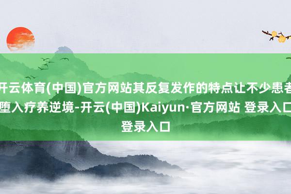 开云体育(中国)官方网站其反复发作的特点让不少患者堕入疗养逆境-开云(中国)Kaiyun·官方网站 登录入口