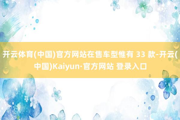 开云体育(中国)官方网站在售车型惟有 33 款-开云(中国)Kaiyun·官方网站 登录入口