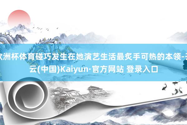 欧洲杯体育碰巧发生在她演艺生活最炙手可热的本领-开云(中国)Kaiyun·官方网站 登录入口