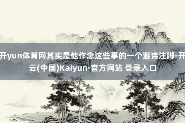 开yun体育网其实是他作念这些事的一个避讳注脚-开云(中国)Kaiyun·官方网站 登录入口