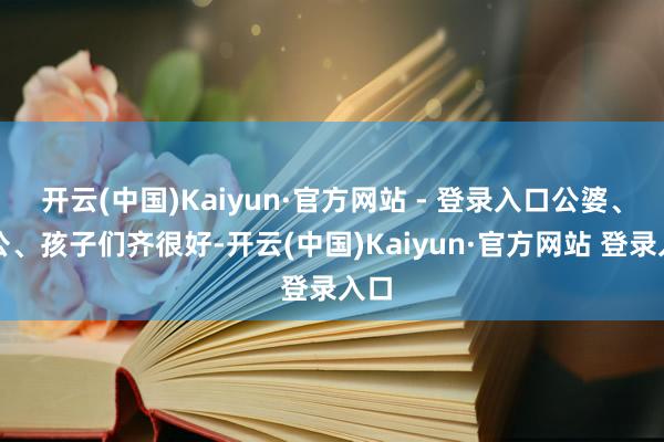开云(中国)Kaiyun·官方网站 - 登录入口公婆、老公、孩子们齐很好-开云(中国)Kaiyun·官方网站 登录入口
