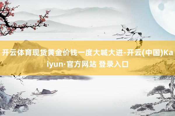 开云体育现货黄金价钱一度大喊大进-开云(中国)Kaiyun·官方网站 登录入口
