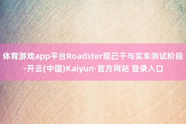 体育游戏app平台Roadster现已干与实车测试阶段-开云(中国)Kaiyun·官方网站 登录入口