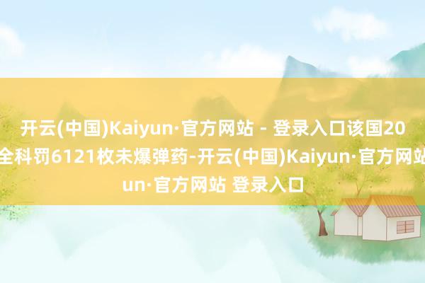 开云(中国)Kaiyun·官方网站 - 登录入口该国2024年共安全科罚6121枚未爆弹药-开云(中国)Kaiyun·官方网站 登录入口