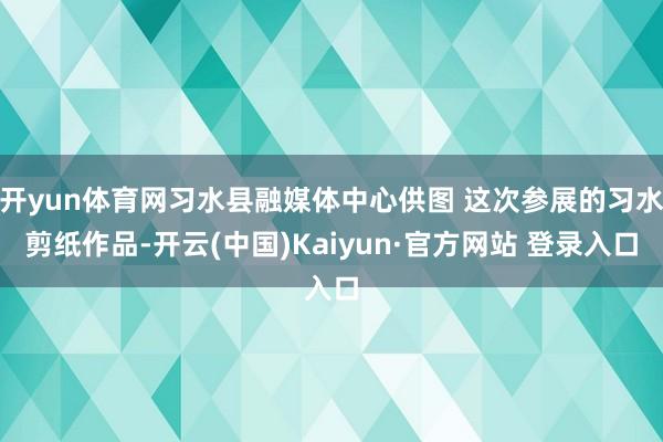 开yun体育网习水县融媒体中心供图 这次参展的习水剪纸作品-开云(中国)Kaiyun·官方网站 登录入口