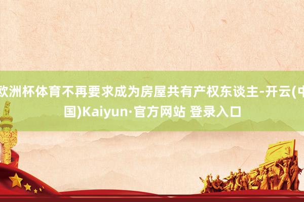 欧洲杯体育不再要求成为房屋共有产权东谈主-开云(中国)Kaiyun·官方网站 登录入口