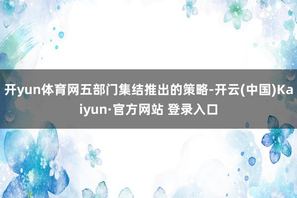 开yun体育网五部门集结推出的策略-开云(中国)Kaiyun·官方网站 登录入口