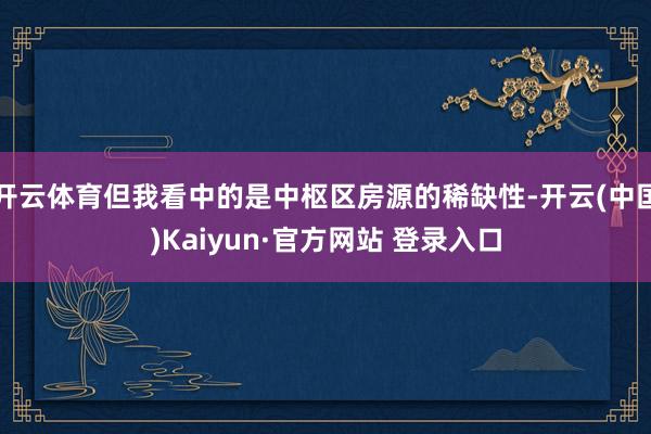 开云体育但我看中的是中枢区房源的稀缺性-开云(中国)Kaiyun·官方网站 登录入口