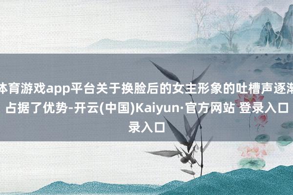 体育游戏app平台关于换脸后的女主形象的吐槽声逐渐占据了优势-开云(中国)Kaiyun·官方网站 登录入口
